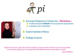 Concept Original sur la base du « Workshop »
                                     l’enfant devient l’acteur de son projet de progression
                                     le groupe crée l’émulation


                                Cadre Familial à Pibrac

                                Collège et lycée



Ingénieur de 42 ans, après 20 ans dans l’industrie, j’associe métier et passion pour servir la qualité,
    au service des enfants, par un enseignement des Mathématiques dynamique et créatif .
                                                                                         Sylvie DELPECH
 