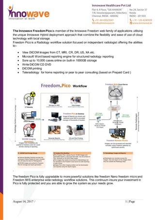 August 14, 2017 / 1 | Page
The Innowave FreedomPico is member of the Innowave Freedom web family of applications utilising
the unique Innowave Hybrid deployment approach that combine the flexibility and ease of use of cloud
technology with local storage.
Freedom Pico is a Radiology workflow solution focused on independent radiologist offering the abilities
to:-
 View DICOM Images from CT, MRI, CR, DR, US, XA etc.
 Microsoft Word based reporting engine for structured radiology reporting
 Sore up to 10,000 cases online on built-in 1000GB storage
 Write DICOM CD DVD
 DICOM printing
 Teleradiology for home reporting or pear to pear consulting.(based on Prepaid Card )
.
The freedom Pico is fully upgradable to more powerful solutions like freedom Nano freedom micro and
Freedom IWS enterprise wide radiology workflow solutions. This continuum insure your investment in
Pico is fully protected and you are able to grow the system as your needs grow.
 