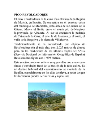 PICO REVOLCADORES
El pico Revolcadores es la cima más elevada de la Región
de Murcia, en España. Se encuentra en el extremo oeste
del municipio de Moratalla, justo antes de la Cuerda de la
Gitana. Marca el límite entre el municipio de Nerpio y
la provincia de Albacete. Al sur se encuentra la pedanía
de Cañada de la Cruz; al este, la de Inazares; y al norte, el
valle de la Rogativa y la sierra de Villafuerte.
Tradicionalmente se ha considerado que el pico de
Revolcadores era el más alto, con 2.027 metros de altura;
pero en las mediciones de los últimos mapas del SNIG
(Servicio Nacional de Información Geográfica de España)
Revolcadores figura con 1.999 metros.
Este macizo posee un relieve muy peculiar con numerosas
simas y cavidades fruto de la erosión de la roca caliza. Es
un destino habitual del excursionismo de montaña de la
Región, especialmente en los días de nieve, a pesar de que
las tormentas pueden ser intensas y repentinas.
 