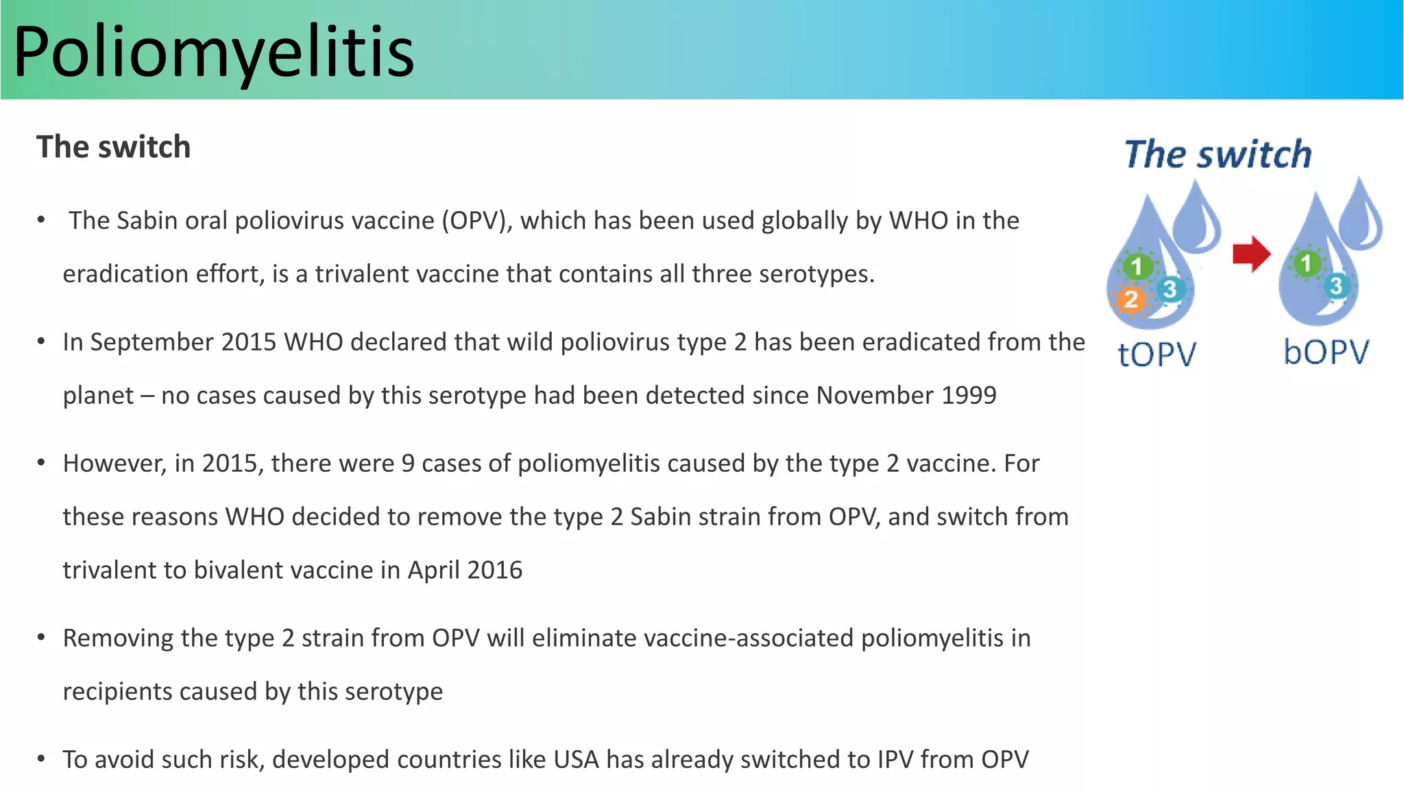 The switch
• The Sabin oral poliovirus vaccine (OPV), which has been used globally by WHO in the
eradication effort, is a trivalent vaccine that contains all three serotypes.
• In September 2015 WHO declared that wild poliovirus type 2 has been eradicated from the
planet – no cases caused by this serotype had been detected since November 1999
• However, in 2015, there were 9 cases of poliomyelitis caused by the type 2 vaccine. For
these reasons WHO decided to remove the type 2 Sabin strain from OPV, and switch from
trivalent to bivalent vaccine in April 2016
• Removing the type 2 strain from OPV will eliminate vaccine-associated poliomyelitis in
recipients caused by this serotype
• To avoid such risk, developed countries like USA has already switched to IPV from OPV
Poliomyelitis
 