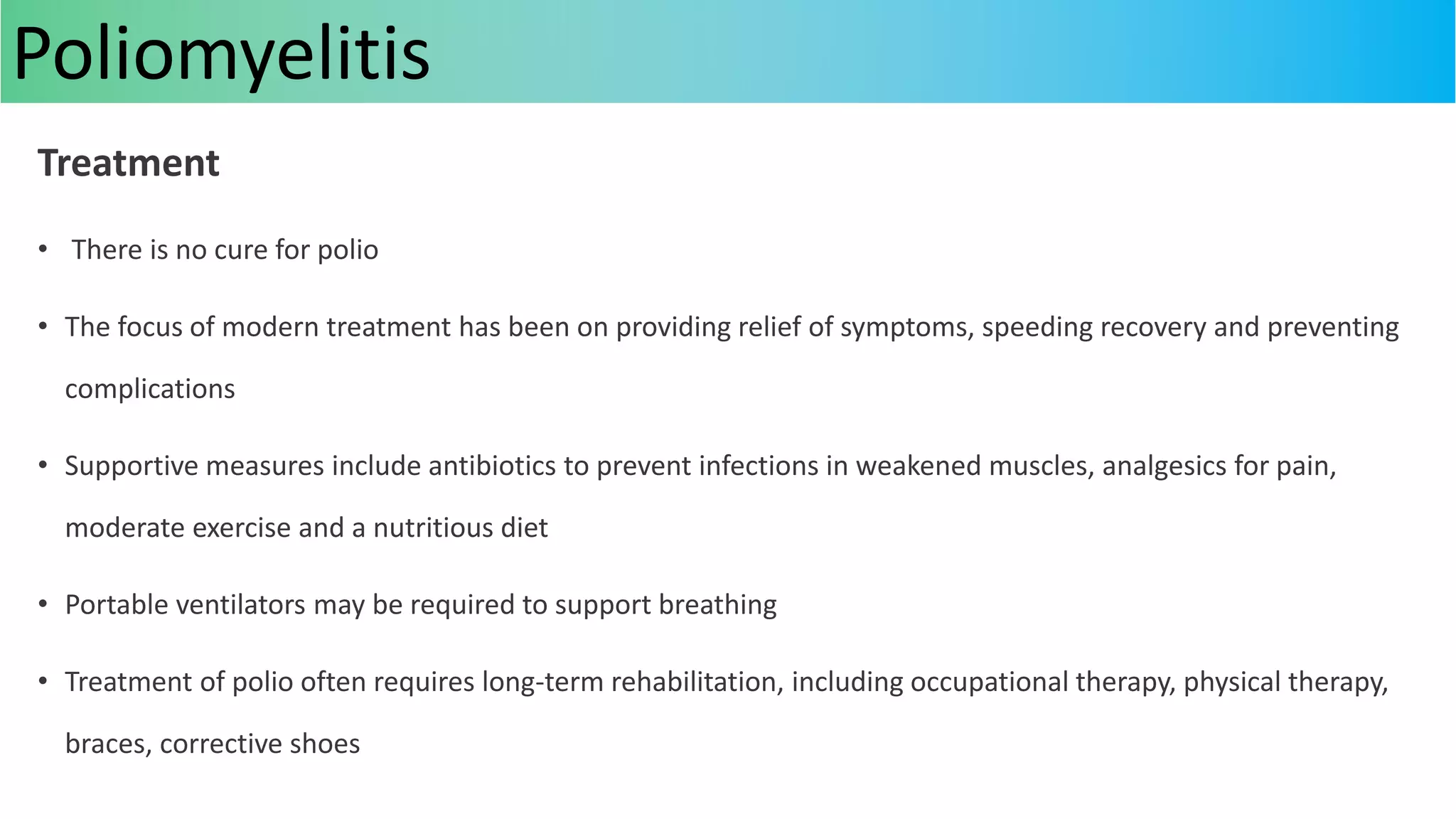 Treatment
• There is no cure for polio
• The focus of modern treatment has been on providing relief of symptoms, speeding recovery and preventing
complications
• Supportive measures include antibiotics to prevent infections in weakened muscles, analgesics for pain,
moderate exercise and a nutritious diet
• Portable ventilators may be required to support breathing
• Treatment of polio often requires long-term rehabilitation, including occupational therapy, physical therapy,
braces, corrective shoes
Poliomyelitis
 