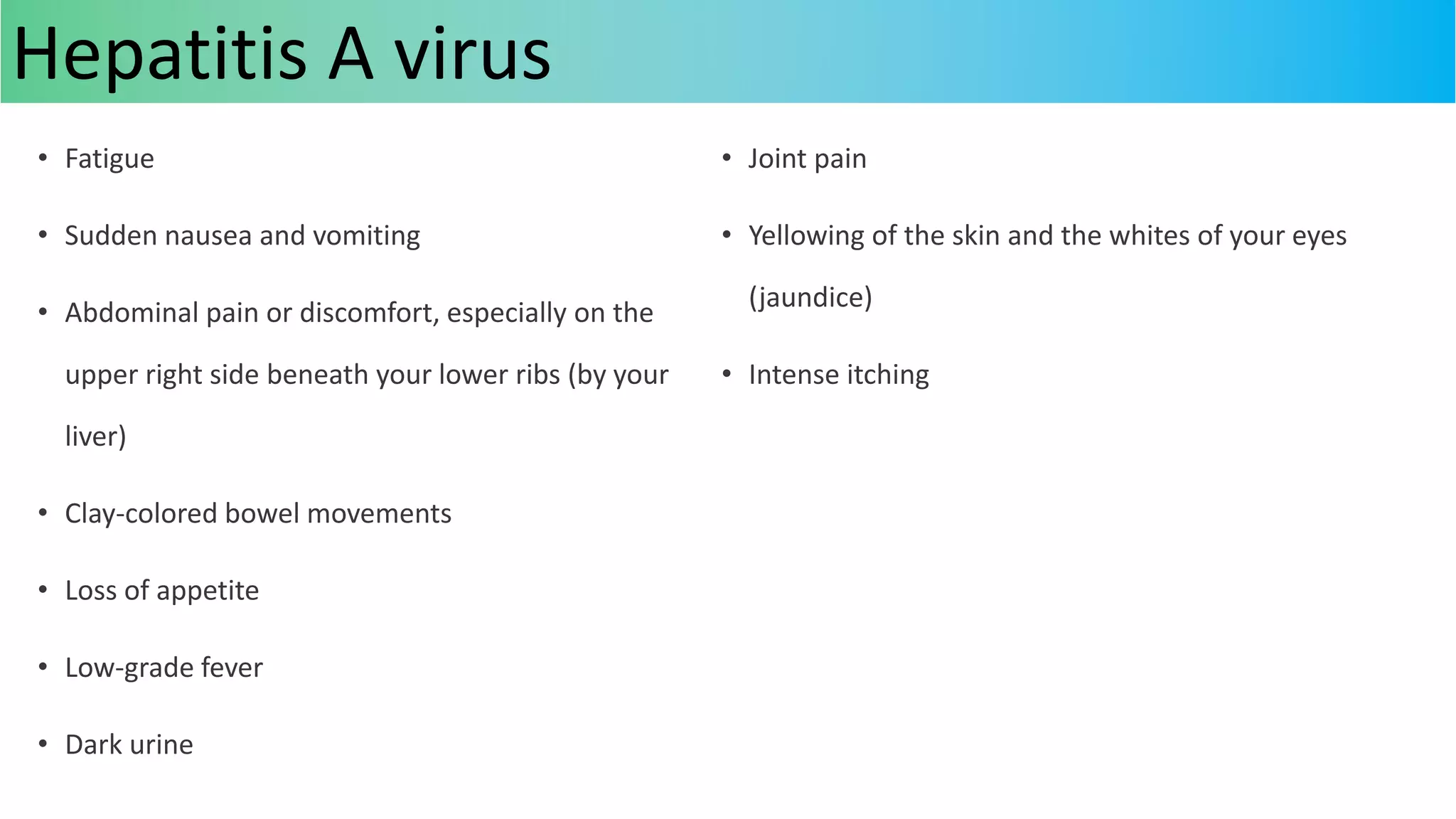 • Fatigue
• Sudden nausea and vomiting
• Abdominal pain or discomfort, especially on the
upper right side beneath your lower ribs (by your
liver)
• Clay-colored bowel movements
• Loss of appetite
• Low-grade fever
• Dark urine
• Joint pain
• Yellowing of the skin and the whites of your eyes
(jaundice)
• Intense itching
Hepatitis A virus
 