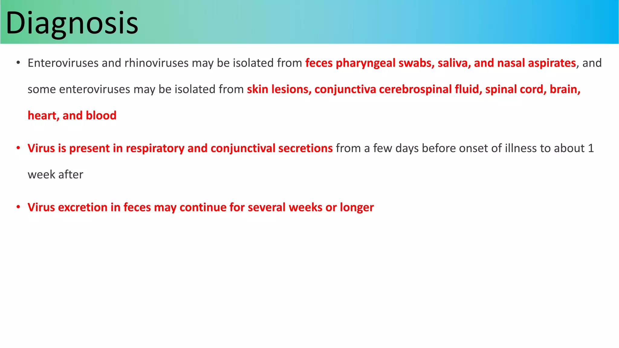 • Enteroviruses and rhinoviruses may be isolated from feces pharyngeal swabs, saliva, and nasal aspirates, and
some enteroviruses may be isolated from skin lesions, conjunctiva cerebrospinal fluid, spinal cord, brain,
heart, and blood
• Virus is present in respiratory and conjunctival secretions from a few days before onset of illness to about 1
week after
• Virus excretion in feces may continue for several weeks or longer
Diagnosis
 