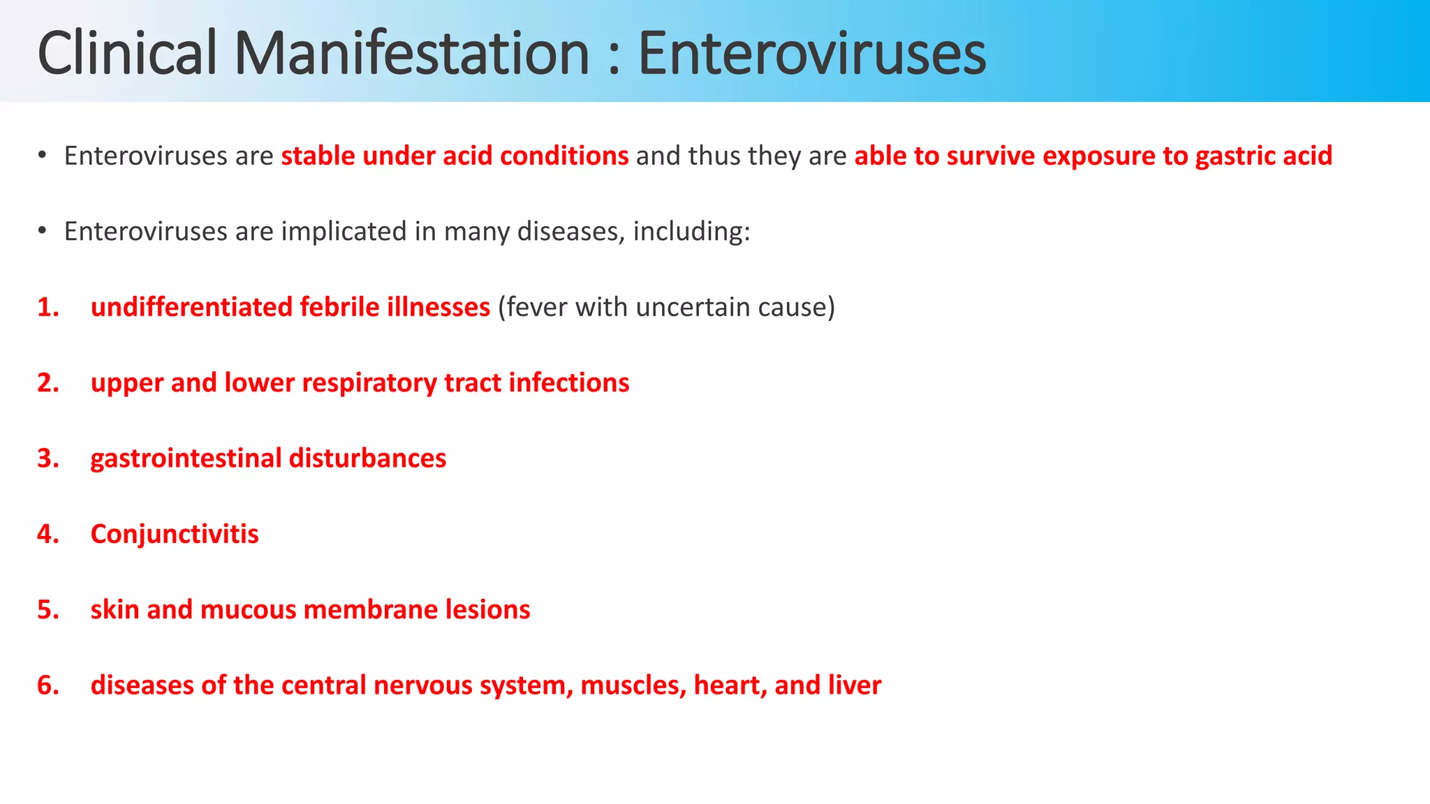 Clinical Manifestation : Enteroviruses
• Enteroviruses are stable under acid conditions and thus they are able to survive exposure to gastric acid
• Enteroviruses are implicated in many diseases, including:
1. undifferentiated febrile illnesses (fever with uncertain cause)
2. upper and lower respiratory tract infections
3. gastrointestinal disturbances
4. Conjunctivitis
5. skin and mucous membrane lesions
6. diseases of the central nervous system, muscles, heart, and liver
 