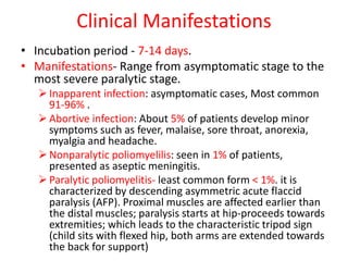 Clinical Manifestations
• Incubation period - 7-14 days.
• Manifestations- Range from asymptomatic stage to the
most severe paralytic stage.
Inapparent infection: asymptomatic cases, Most common
91-96% .
Abortive infection: About 5% of patients develop minor
symptoms such as fever, malaise, sore throat, anorexia,
myalgia and headache.
Nonparalytic poliomyelilis: seen in 1% of patients,
presented as aseptic meningitis.
Paralytic poliomyelitis- least common form < 1%. it is
characterized by descending asymmetric acute flaccid
paralysis (AFP). Proximal muscles are affected earlier than
the distal muscles; paralysis starts at hip-proceeds towards
extremities; which leads to the characteristic tripod sign
(child sits with flexed hip, both arms are extended towards
the back for support)
 