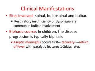 Clinical Manifestations
• Sites involved- spinal, bulbospinal and bulbar.
 Respiratory insufficiency or dysphagia are
common in bulbar involvement
• Biphasic course: In children, the disease
progression is typically biphasic
Aseptic meningitis occurs first---recovery----return
of fever with paralytic features 1-2days later.
 