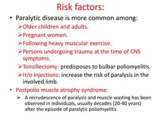 Risk factors:
• Paralytic disease is more common among:
Older children and adults.
Pregnant women.
Following heavy muscular exercise.
Persons undergoing trauma at the time of CNS
symptoms.
Tonsillectomy: predisposes to bulbar poliomyelitis.
H/o injections: increase the risk of paralysis in the
involved limb.
• Postpolio muscle atrophy syndrome:
 A recrudescence of paralysis and muscle wasting has been
observed in individuals, usually decades (20-40 years)
after the episode of paralytic poliomyelitis.
 