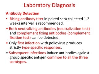 Laboratory Diagnosis
Antibody Detection
• Rising antibody titer in paired sera collected 1-2
weeks interval is recommended.
• Both neutralizing antibodies (neutralization test)
and complement fixing antibodies (complement
fixation test) can be detected.
• Only first infection with poliovirus produces
strictly type-specific responses.
• Subsequent infections induce antibodies against
group specific antigen common to all the three
serotypes.
 