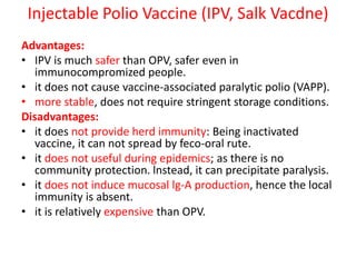 Injectable Polio Vaccine (IPV, Salk Vacdne)
Advantages:
• IPV is much safer than OPV, safer even in
immunocompromized people.
• it does not cause vaccine-associated paralytic polio (VAPP).
• more stable, does not require stringent storage conditions.
Disadvantages:
• it does not provide herd immunity: Being inactivated
vaccine, it can not spread by feco-oral rute.
• it does not useful during epidemics; as there is no
community protection. lnstead, it can precipitate paralysis.
• it does not induce mucosal lg-A production, hence the local
immunity is absent.
• it is relatively expensive than OPV.
 