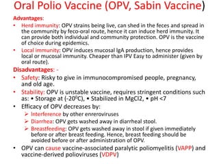 Advantages:
• Herd immunity: OPV strains being live, can shed in the feces and spread in
the community by feco-oral route, hence it can induce herd immunity. It
can provide both individual and community protection. OPV is the vaccine
of choice during epidemics.
• Local immunity: OPV induces mucosal lgA production, hence provides
local or mucosal immunity. Cheaper than IPV Easy to administer (given by
oral route).
Disadvantages: -
• Safety: Risky to give in immunocompromised people, pregnancy,
and old age.
• Stability: OPV is unstable vaccine, requires stringent conditions such
as: • Storage at (-200C), • Stabilized in MgCl2, • pH <7
• Efficacy of OPV decreases by:
 lnterference by other enreroviruses
 Diarrhea: OPV gets washed away in diarrheal stool.
 Breastfeeding: OPV gets washed away in stool if given immediately
before or after breast feeding. Hence, breast feeding should be
avoided before or after administration of OPV.
• OPV can cause vaccine-associated paralytic poliomyelitis (VAPP) and
vaccine-derived polioviruses (VDPV)
Oral Polio Vaccine (OPV, Sabin Vaccine)
 