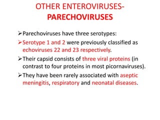OTHER ENTEROVIRUSES-
PARECHOVIRUSES
Parechoviruses have three serotypes:
Serotype 1 and 2 were previously classified as
echoviruses 22 and 23 respectively.
Their capsid consists of three viral proteins (in
contrast to four proteins in most picornaviruses).
They have been rarely associated with aseptic
meningitis, respiratory and neonatal diseases.
 