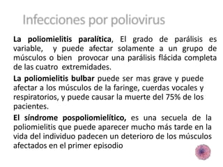 La poliomielitis paralítica, El grado de parálisis es
variable, y puede afectar solamente a un grupo de
músculos o bien provocar una parálisis flácida completa
de las cuatro extremidades.
La poliomielitis bulbar puede ser mas grave y puede
afectar a los músculos de la faringe, cuerdas vocales y
respiratorios, y puede causar la muerte del 75% de los
pacientes.
El síndrome pospoliomielítico, es una secuela de la
poliomielitis que puede aparecer mucho más tarde en la
vida del individuo padecen un deterioro de los músculos
afectados en el primer episodio
 
