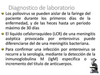 Los poliovirus se pueden aislar de la faringe del
paciente durante los primeros días de la
enfermedad, y de las heces hasta un periodo
máximo de 30 días
El liquido cefalorraquideo (LCR) de una meningitis
aséptica provocada por enterovirus puede
diferenciarse del de una meningitis bacteriana.
Para confirmar una infección por enterovirus se
recurre a la serología, mediante la detección de la
inmunoglobulina M (IgM) especifica o un
incremento del titulo de anticuerpos.
 