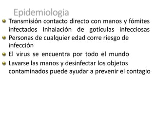 Transmisión contacto directo con manos y fómites
infectados Inhalación de gotículas infecciosas
Personas de cualquier edad corre riesgo de
infección
El virus se encuentra por todo el mundo
Lavarse las manos y desinfectar los objetos
contaminados puede ayudar a prevenir el contagio
 