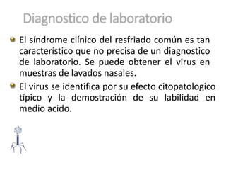 El síndrome clínico del resfriado común es tan
característico que no precisa de un diagnostico
de laboratorio. Se puede obtener el virus en
muestras de lavados nasales.
El virus se identifica por su efecto citopatologico
típico y la demostración de su labilidad en
medio acido.
 
