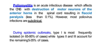Poliomyelitis is an acute infectious disease which affects
the CNS with destruction of motor neurons of the
anterior horns in the spinal cord resulting in flaccid
paralysis (less than 0.1%). However, most poliovirus
infections are subclinical.
During epidemic outbreaks, type I is most frequently
isolated (in 65-95% of cases) while types II and III account for
the remaining5-35% of cases.
 