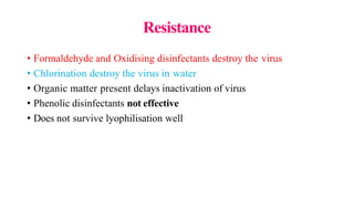 Resistance
• Formaldehyde and Oxidising disinfectants destroy the virus
• Chlorination destroy the virus in water
• Organic matter present delays inactivation of virus
• Phenolic disinfectants not effective
• Does not survive lyophilisation well
 