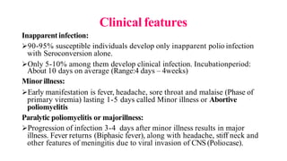 Clinical features
Inapparent infection:
90-95% susceptible individuals develop only inapparent polio infection
with Seroconversion alone.
Only 5-10% among them develop clinical infection. Incubationperiod:
About 10 days on average (Range:4 days – 4weeks)
Minorillness:
Early manifestation is fever, headache, sore throat and malaise (Phase of
primary viremia) lasting 1-5 days called Minor illness or Abortive
poliomyelitis
Paralytic poliomyelitis or majorillness:
Progression of infection 3-4 days after minor illness results in major
illness. Fever returns (Biphasic fever), along with headache, stiff neck and
other features of meningitis due to viral invasion of CNS (Poliocase).
 