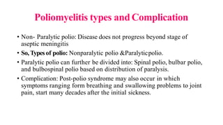 Poliomyelitis types andComplication
• Non- Paralytic polio: Disease does not progress beyond stage of
aseptic meningitis
• So, Typesof polio: Nonparalytic polio &Paralyticpolio.
• Paralytic polio can further be divided into: Spinal polio, bulbar polio,
and bulbospinal polio based on distribution of paralysis.
• Complication: Post-polio syndrome may also occur in which
symptoms ranging form breathing and swallowing problems to joint
pain, start many decades after the initial sickness.
 