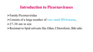 Introduction to Picornaviruses
Family Picornaviridae
Consists of a large number of very small RNAviruses,
27-30 nm in size
Resistant to lipid solvents like Ether, Chloroform, Bile salts
 