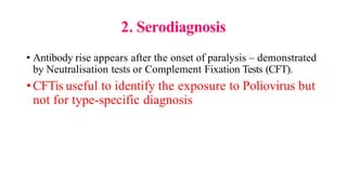 2. Serodiagnosis
• Antibody rise appears after the onset of paralysis – demonstrated
by Neutralisation tests or Complement Fixation Tests (CFT).
•CFTis useful to identify the exposure to Poliovirus but
not for type-specific diagnosis
 