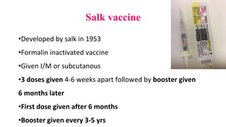 Salk vaccine
•Developed by salk in 1953
•Formalin inactivated vaccine
•Given I/M or subcutanous
•3 doses given 4-6 weeks apart followed by booster given
6 months later
•First dose given after 6 months
•Booster given every 3-5 yrs
 