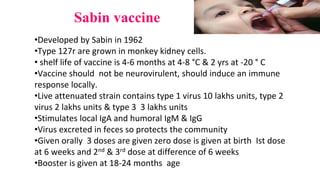 Sabin vaccine
•Developed by Sabin in 1962
•Type 127r are grown in monkey kidney cells.
• shelf life of vaccine is 4-6 months at 4-8 °C & 2 yrs at -20 ° C
•Vaccine should not be neurovirulent, should induce an immune
response locally.
•Live attenuated strain contains type 1 virus 10 lakhs units, type 2
virus 2 lakhs units & type 3 3 lakhs units
•Stimulates local IgA and humoral IgM & IgG
•Virus excreted in feces so protects the community
•Given orally 3 doses are given zero dose is given at birth Ist dose
at 6 weeks and 2nd & 3rd dose at difference of 6 weeks
•Booster is given at 18-24 months age
 