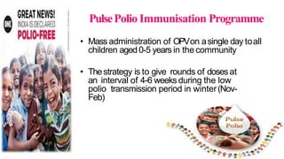 PulsePolio Immunisation Programme
• Massadministration of OPVon asingle day toall
children aged0-5 years in the community
• Thestrategy is to give rounds of dosesat
an interval of 4-6 weeks during the low
polio transmission period in winter(Nov-
Feb)
 