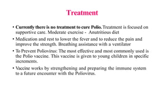Treatment
• Currently there is no treatment to cure Polio.Treatment is focused on
supportive care. Moderate exercise - Anutritious diet
• Medication and rest to lower the fever and to reduce the pain and
improve the strength. Breathing assistance with a ventilator
• To Prevent Poliovirus: The most effective and most commonly used is
the Polio vaccine. This vaccine is given to young children in specific
increments.
• Vaccine works by strengthening and preparing the immune system
to a future encounter with the Poliovirus.
 