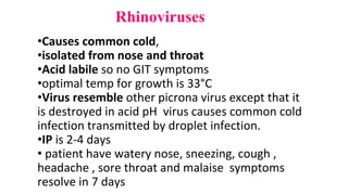 Rhinoviruses
•Causes common cold,
•isolated from nose and throat
•Acid labile so no GIT symptoms
•optimal temp for growth is 33°C
•Virus resemble other picrona virus except that it
is destroyed in acid pH virus causes common cold
infection transmitted by droplet infection.
•IP is 2-4 days
• patient have watery nose, sneezing, cough ,
headache , sore throat and malaise symptoms
resolve in 7 days
 