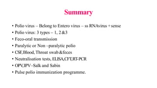 Summary
• Polio virus – Belong to Entero virus – ss RNAvirus +sense
• Polio virus: 3 types – 1, 2&3
• Feco-oral transmission
• Paralytic or Non –paralytic polio
• CSF,Blood, Throat swab&feces
• Neutralisation tests, ELISA,CFT,RT-PCR
• OPV
,IPV–Salk and Sabin
• Pulse polio immunization programme.
 