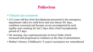 Poliovirus
• Clinical case scenarion:
• A12 years old boy from Kovilpalayam presented to the emergency
department witha h/o mild fever and sore throat X8 days,
condition worsened and became severe accompanied by neck
rigidity and vomiting for last 2 days after a brief asymptomatic
period of 2 days.
• On morning, boy experienced pain in lower limbs which
increased and progressed as weakness at the time of presentation.
• Mother’s history: Childhood (<5 years) vaccination not remembered
 