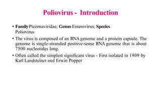 Poliovirus - Introduction
• FamilyPicornaviridae; Genus Enterovirus; Species
Poliovirus
• The virus is composed of an RNA genome and a protein capsule. The
genome is single-stranded positive-sense RNA genome that is about
7500 nucleotides long.
• Often called the simplest significant virus - First isolated in 1909 by
Karl Landsteiner and Erwin Popper
 