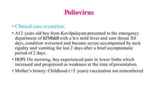 Poliovirus
• Clinical case scenarion:
• A12 years old boy from Kovilpalayam presented to the emergency
department of KFMS&Rwith a h/o mild fever and sore throat X8
days, condition worsened and became severe accompanied by neck
rigidity and vomiting for last 2 days after a brief asymptomatic
period of 2 days.
• HOPI: On morning, boy experienced pain in lower limbs which
increased and progressed as weakness at the time of presentation.
• Mother’s history: Childhood (<5 years) vaccination not remembered
 