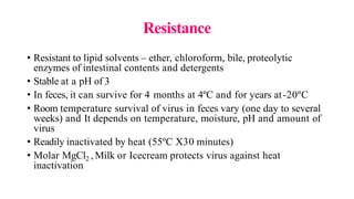 Resistance
• Resistant to lipid solvents – ether, chloroform, bile, proteolytic
enzymes of intestinal contents and detergents
• Stable at a pH of 3
• In feces, it can survive for 4 months at 4ºC and for years at-20ºC
• Room temperature survival of virus in feces vary (one day to several
weeks) and It depends on temperature, moisture, pH and amount of
virus
• Readily inactivated by heat (55ºC X30 minutes)
• Molar MgCl2 , Milk or Icecream protects virus against heat
inactivation
 