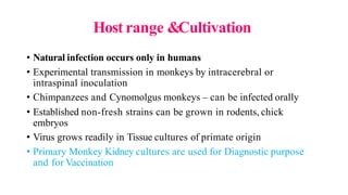 Host range &Cultivation
• Natural infection occurs only in humans
• Experimental transmission in monkeys by intracerebral or
intraspinal inoculation
• Chimpanzees and Cynomolgus monkeys – can be infected orally
• Established non-fresh strains can be grown in rodents, chick
embryos
• Virus grows readily in Tissue cultures of primate origin
• Primary Monkey Kidney cultures are used for Diagnostic purpose
and for Vaccination
 