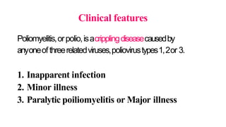 Clinical features
Poliomyelitis,orpolio,isacripplingdiseasecausedby
anyoneofthreerelatedviruses,poliovirustypes1,2or 3.
1. Inapparent infection
2. Minor illness
3. Paralytic poiliomyelitis or Major illness
 