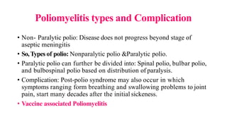 Poliomyelitis types and Complication
• Non- Paralytic polio: Disease does not progress beyond stage of
aseptic meningitis
• So,Types of polio: Nonparalytic polio &Paralytic polio.
• Paralytic polio can further be divided into: Spinal polio, bulbar polio,
and bulbospinal polio based on distribution of paralysis.
• Complication: Post-polio syndrome may also occur in which
symptoms ranging form breathing and swallowing problems to joint
pain, start many decades after the initial sickeness.
• Vaccine associated Poliomyelitis
 