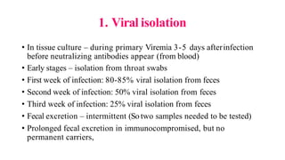 1. Viral isolation
• In tissue culture – during primary Viremia 3-5 days afterinfection
before neutralizing antibodies appear (from blood)
• Early stages – isolation from throat swabs
• First week of infection: 80-85% viral isolation from feces
• Second week of infection: 50% viral isolation from feces
• Third week of infection: 25% viral isolation from feces
• Fecal excretion – intermittent (So two samples needed to be tested)
• Prolonged fecal excretion in immunocompromised, but no
permanent carriers,
 