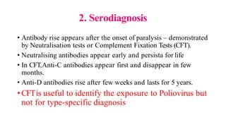 2. Serodiagnosis
• Antibody rise appears after the onset of paralysis – demonstrated
by Neutralisation tests or Complement Fixation Tests (CFT).
• Neutralising antibodies appear early and persista for life
• In CFT,Anti-C antibodies appear first and disappear in few
months.
• Anti-D antibodies rise after few weeks and lasts for 5 years.
•CFTis useful to identify the exposure to Poliovirus but
not for type-specific diagnosis
 