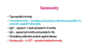 Immunity
• Type-specificimmunity
• Humoralimmunity– circulatingandsecretoryantibodiesresponsible for
protectionagainstPoliomyelitis.
• IgM– appearin1weekandlastsfor6months
• IgG– appearby6monthsandpersistsfor life
• Neutralisingantibodiesprotectsagainstdisease
• SecretoryIgA– inGIT– providesIntestinalimmunity.
 