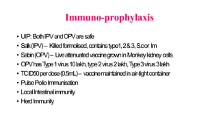 Immuno-prophylaxis
• UIP:BothIPVandOPVaresafe
• Salk(IPV)– Killedformolised,containstype1,2&3,S.cor Im
• Sabin(OPV)– LiveattenuatedvaccinegrowninMonkeykidneycells
• OPVhasType1virus10lakh,type2virus2lakh,Type3virus3lakh
• TCID50perdose(0.5mL)– vaccinemaintainedinair-tightcontainer
• PulsePolioImmunisation
• LocalIntestinalimmunity
• HerdImmunity
 