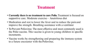 Treatment
• Currently there is no treatment to cure Polio. Treatment is focused on
supportive care. Moderate exercise - Anutritious diet
• Medication and rest to lower the fever and to reduce the painand
improve the strength. Breathing assistance with a ventilator
• ToPrevent Poliovirus: The most effective and most commonly used is
the Polio vaccine. This vaccine is given to young children in specific
increments.
• Vaccine works by strengthening and preparing the immune system
to a future encounter with the Poliovirus.
 