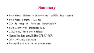 Summary
• Polio virus – Belong to Entero virus – ss RNAvirus +sense
• Polio virus: 3 types – 1, 2 &3
• CD 155 receptor – Feco-oral transmission
• Paralytic or Non –paralytic polio
• CSF,Blood, Throat swab &feces
• Neutralisation tests, ELISA,CFT,RT-PCR
• OPV,IPV–Salk and Sabin
• Pulse polio immunization programme.
 