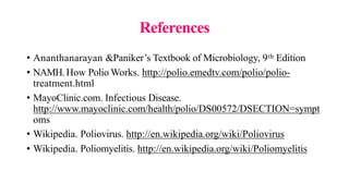 References
• Ananthanarayan &Paniker’s Textbook of Microbiology, 9th Edition
• NAMH. How Polio Works. http://polio.emedtv.com/polio/polio-
treatment.html
• MayoClinic.com. Infectious Disease.
http://www.mayoclinic.com/health/polio/DS00572/DSECTION=sympt
oms
• Wikipedia. Poliovirus. http://en.wikipedia.org/wiki/Poliovirus
• Wikipedia. Poliomyelitis. http://en.wikipedia.org/wiki/Poliomyelitis
 