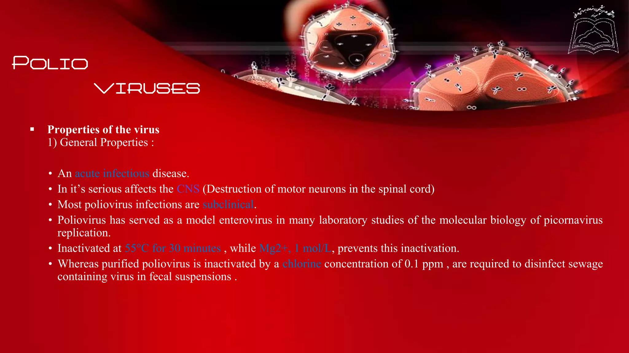 Polio
viruses
 Properties of the virus
1) General Properties :
• An acute infectious disease.
• In it’s serious affects the CNS (Destruction of motor neurons in the spinal cord)
• Most poliovirus infections are subclinical.
• Poliovirus has served as a model enterovirus in many laboratory studies of the molecular biology of picornavirus
replication.
• Inactivated at 55°C for 30 minutes , while Mg2+, 1 mol/L, prevents this inactivation.
• Whereas purified poliovirus is inactivated by a chlorine concentration of 0.1 ppm , are required to disinfect sewage
containing virus in fecal suspensions .
 