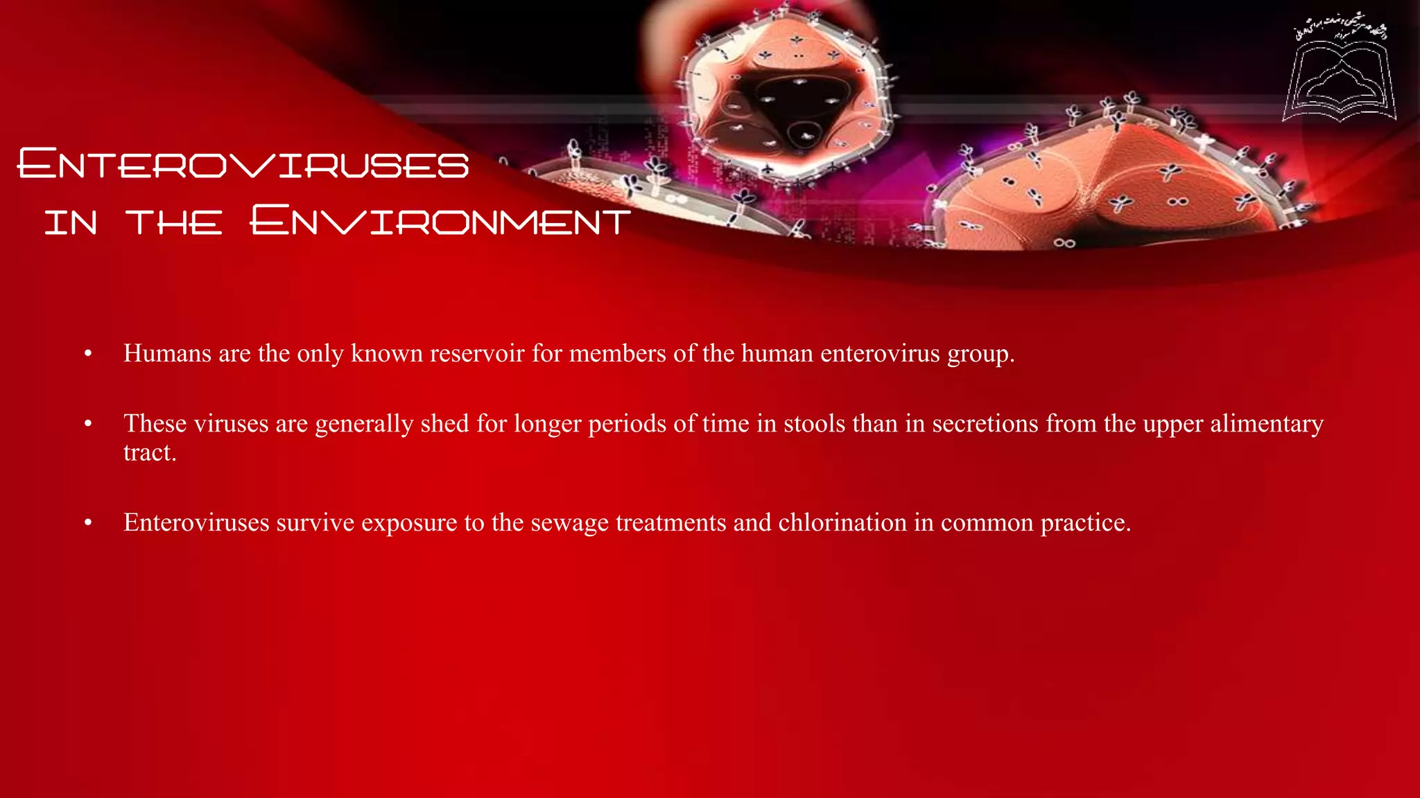 Enteroviruses
in the Environment
• Humans are the only known reservoir for members of the human enterovirus group.
• These viruses are generally shed for longer periods of time in stools than in secretions from the upper alimentary
tract.
• Enteroviruses survive exposure to the sewage treatments and chlorination in common practice.
 