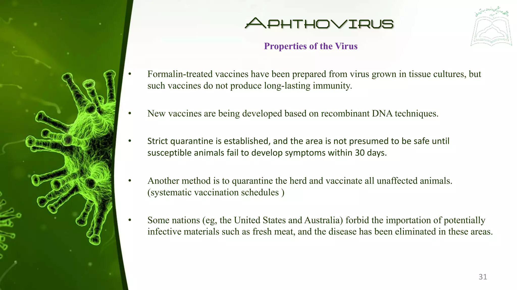 Aphthovirus
Properties of the Virus
• Formalin-treated vaccines have been prepared from virus grown in tissue cultures, but
such vaccines do not produce long-lasting immunity.
• New vaccines are being developed based on recombinant DNA techniques.
• Strict quarantine is established, and the area is not presumed to be safe until
susceptible animals fail to develop symptoms within 30 days.
• Another method is to quarantine the herd and vaccinate all unaffected animals.
(systematic vaccination schedules )
• Some nations (eg, the United States and Australia) forbid the importation of potentially
infective materials such as fresh meat, and the disease has been eliminated in these areas.
31
 