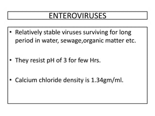 ENTEROVIRUSES
• Relatively stable viruses surviving for long
  period in water, sewage,organic matter etc.

• They resist pH of 3 for few Hrs.

• Calcium chloride density is 1.34gm/ml.
 