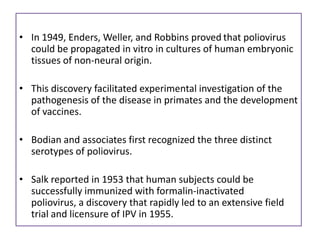 • In 1949, Enders, Weller, and Robbins proved that poliovirus
  could be propagated in vitro in cultures of human embryonic
  tissues of non-neural origin.

• This discovery facilitated experimental investigation of the
  pathogenesis of the disease in primates and the development
  of vaccines.

• Bodian and associates first recognized the three distinct
  serotypes of poliovirus.

• Salk reported in 1953 that human subjects could be
  successfully immunized with formalin-inactivated
  poliovirus, a discovery that rapidly led to an extensive field
  trial and licensure of IPV in 1955.
 